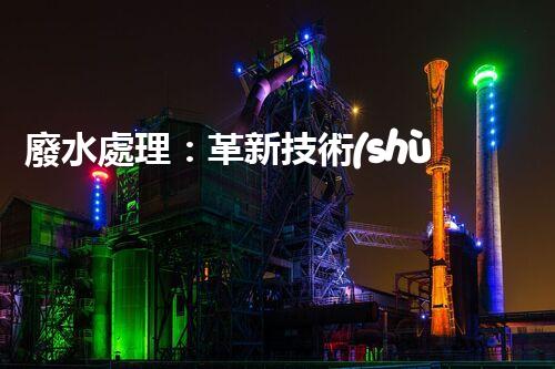廢水處理：革新技術(shù)，拯救環(huán)境！